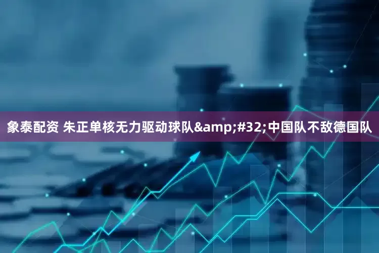 象泰配资 朱正单核无力驱动球队 中国队不敌德国队