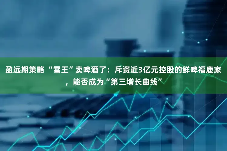 盈远期策略 “雪王”卖啤酒了：斥资近3亿元控股的鲜啤福鹿家，能否成为“第三增长曲线”