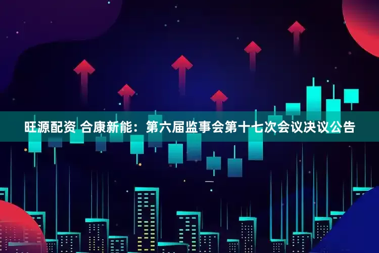 旺源配资 合康新能：第六届监事会第十七次会议决议公告
