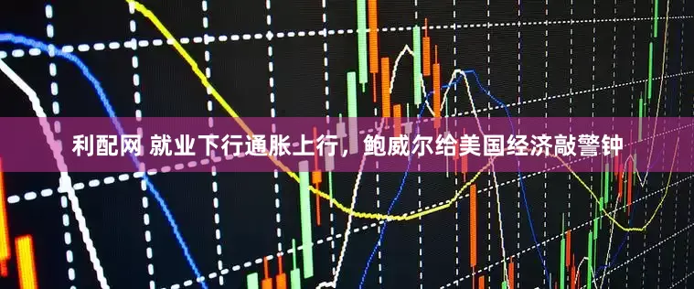 利配网 就业下行通胀上行，鲍威尔给美国经济敲警钟
