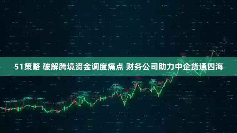 51策略 破解跨境资金调度痛点 财务公司助力中企货通四海